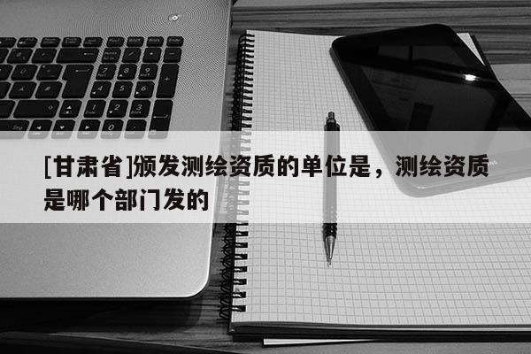 [甘肅省]頒發(fā)測(cè)繪資質(zhì)的單位是，測(cè)繪資質(zhì)是哪個(gè)部門發(fā)的