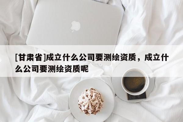 [甘肅省]成立什么公司要測(cè)繪資質(zhì)，成立什么公司要測(cè)繪資質(zhì)呢