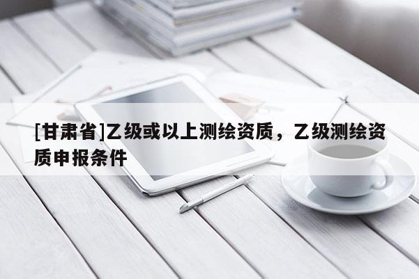 [甘肅省]乙級或以上測繪資質(zhì)，乙級測繪資質(zhì)申報條件
