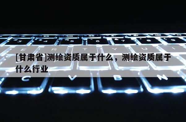 [甘肅省]測繪資質屬于什么，測繪資質屬于什么行業(yè)