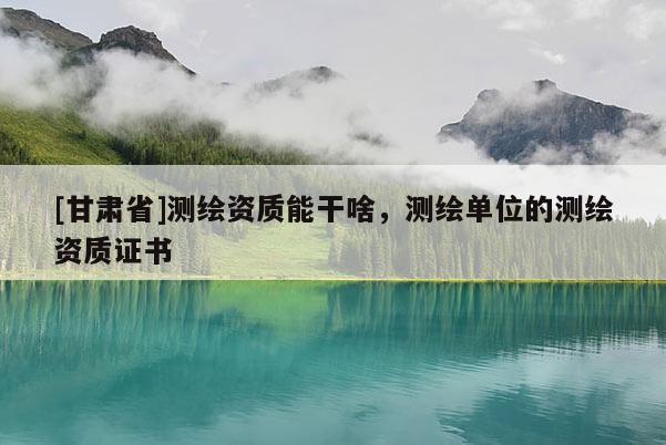 [甘肅省]測繪資質(zhì)能干啥，測繪單位的測繪資質(zhì)證書