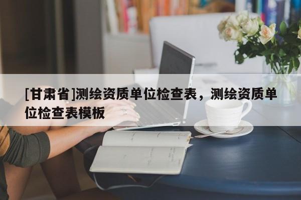 [甘肅省]測繪資質(zhì)單位檢查表，測繪資質(zhì)單位檢查表模板