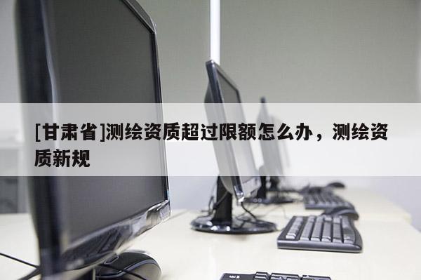 [甘肅省]測(cè)繪資質(zhì)超過(guò)限額怎么辦，測(cè)繪資質(zhì)新規(guī)
