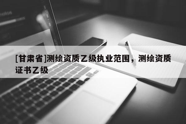 [甘肅省]測(cè)繪資質(zhì)乙級(jí)執(zhí)業(yè)范圍，測(cè)繪資質(zhì)證書(shū)乙級(jí)