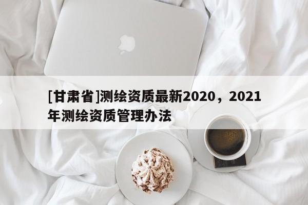 [甘肅省]測繪資質最新2020，2021年測繪資質管理辦法