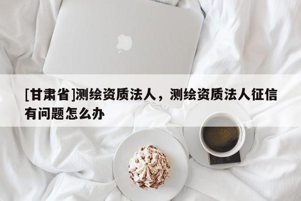 [甘肅省]測(cè)繪資質(zhì)法人，測(cè)繪資質(zhì)法人征信有問(wèn)題怎么辦