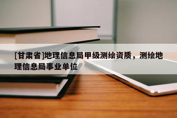 [甘肅省]地理信息局甲級測繪資質(zhì)，測繪地理信息局事業(yè)單位