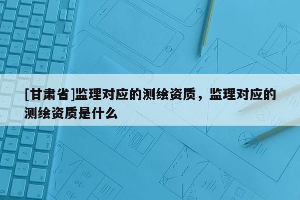 [甘肅省]監(jiān)理對(duì)應(yīng)的測(cè)繪資質(zhì)，監(jiān)理對(duì)應(yīng)的測(cè)繪資質(zhì)是什么
