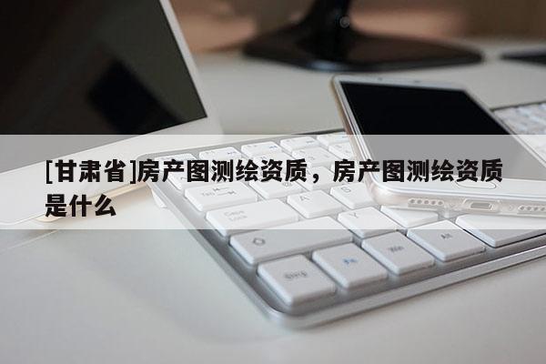 [甘肅省]房產(chǎn)圖測(cè)繪資質(zhì)，房產(chǎn)圖測(cè)繪資質(zhì)是什么