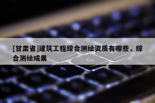 [甘肅省]建筑工程綜合測繪資質(zhì)有哪些，綜合測繪成果