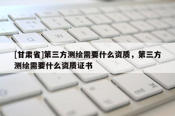 [甘肅省]第三方測(cè)繪需要什么資質(zhì)，第三方測(cè)繪需要什么資質(zhì)證書(shū)