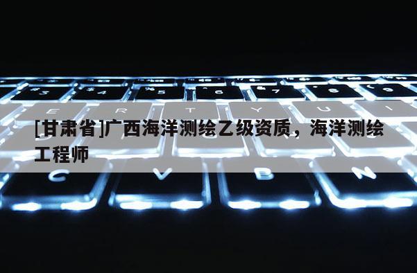 [甘肅省]廣西海洋測繪乙級資質(zhì)，海洋測繪工程師