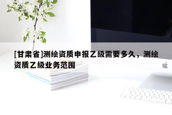 [甘肅省]測繪資質(zhì)申報乙級需要多久，測繪資質(zhì)乙級業(yè)務(wù)范圍