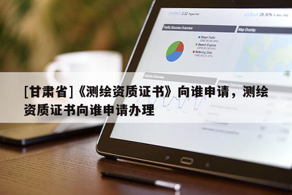 [甘肅省]《測繪資質(zhì)證書》向誰申請，測繪資質(zhì)證書向誰申請辦理
