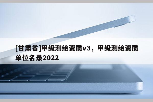 [甘肅省]甲級測繪資質v3，甲級測繪資質單位名錄2022