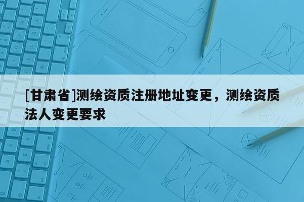 [甘肅省]測繪資質注冊地址變更，測繪資質法人變更要求
