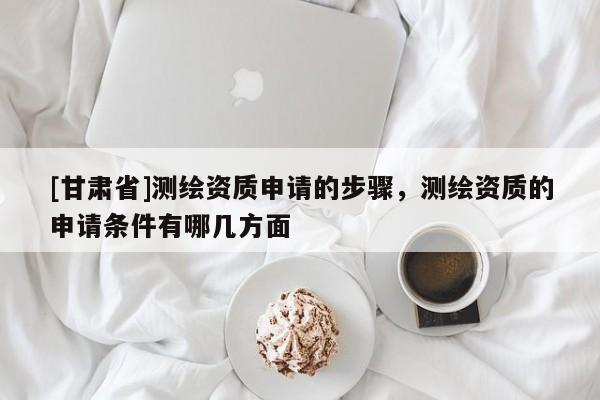 [甘肅省]測繪資質(zhì)申請的步驟，測繪資質(zhì)的申請條件有哪幾方面