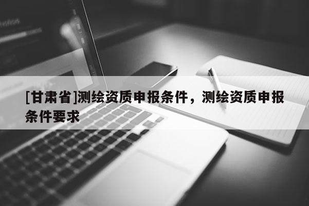 [甘肅省]測繪資質(zhì)申報條件，測繪資質(zhì)申報條件要求