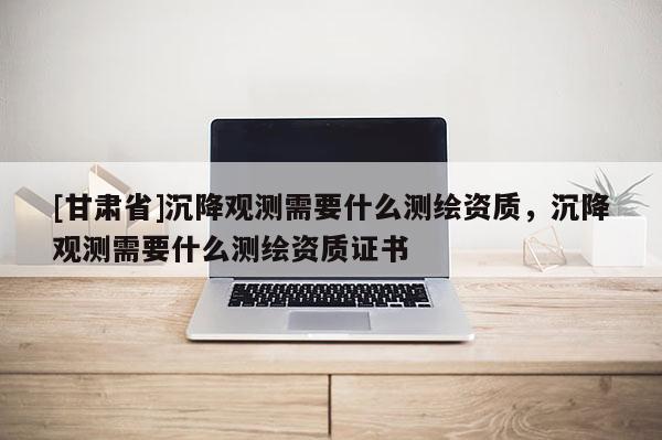 [甘肅省]沉降觀測(cè)需要什么測(cè)繪資質(zhì)，沉降觀測(cè)需要什么測(cè)繪資質(zhì)證書