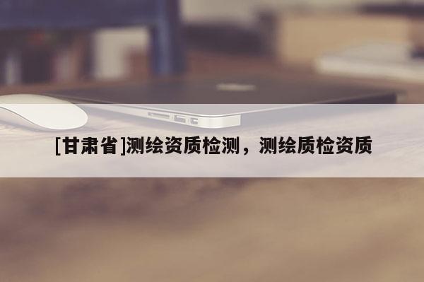 [甘肅省]測繪資質檢測，測繪質檢資質