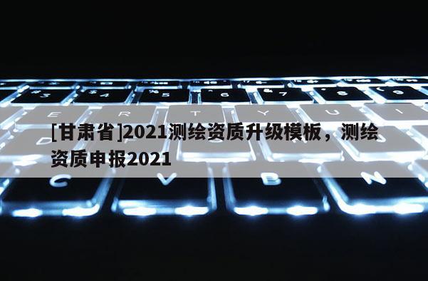 [甘肅省]2021測繪資質(zhì)升級模板，測繪資質(zhì)申報2021