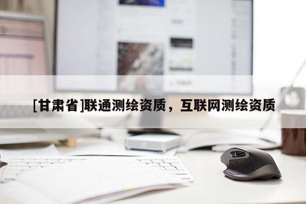 [甘肅省]聯(lián)通測繪資質，互聯(lián)網(wǎng)測繪資質