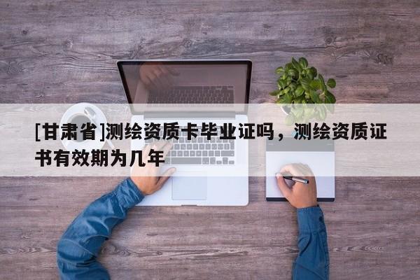 [甘肅省]測(cè)繪資質(zhì)卡畢業(yè)證嗎，測(cè)繪資質(zhì)證書有效期為幾年