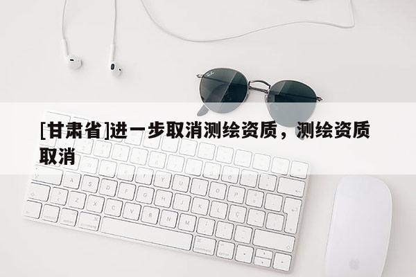 [甘肅省]進(jìn)一步取消測繪資質(zhì)，測繪資質(zhì) 取消
