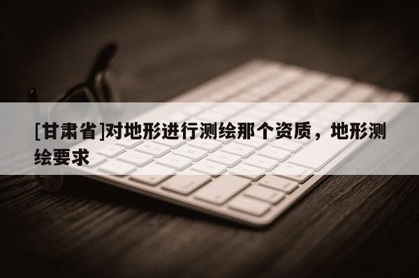 [甘肅省]對地形進(jìn)行測繪那個(gè)資質(zhì)，地形測繪要求
