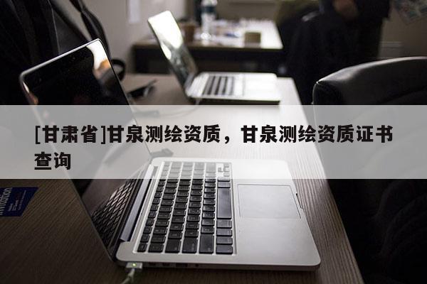 [甘肅省]甘泉測繪資質，甘泉測繪資質證書查詢