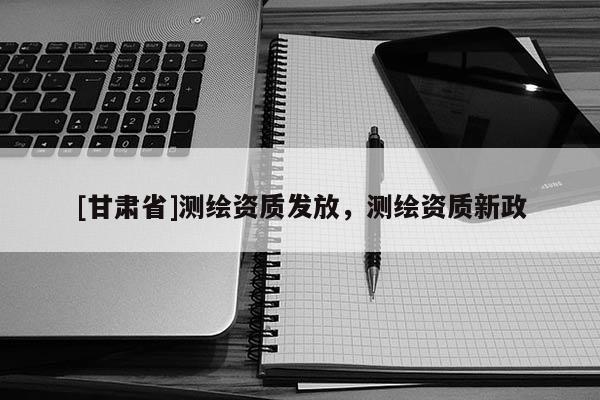 [甘肅省]測繪資質(zhì)發(fā)放，測繪資質(zhì)新政