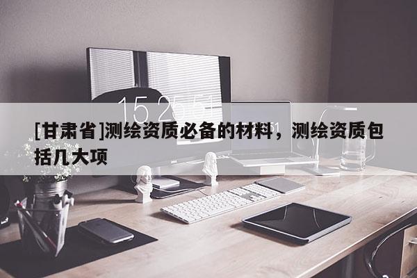 [甘肅省]測繪資質(zhì)必備的材料，測繪資質(zhì)包括幾大項(xiàng)