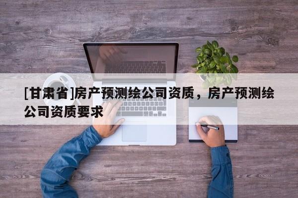 [甘肅省]房產(chǎn)預(yù)測繪公司資質(zhì)，房產(chǎn)預(yù)測繪公司資質(zhì)要求