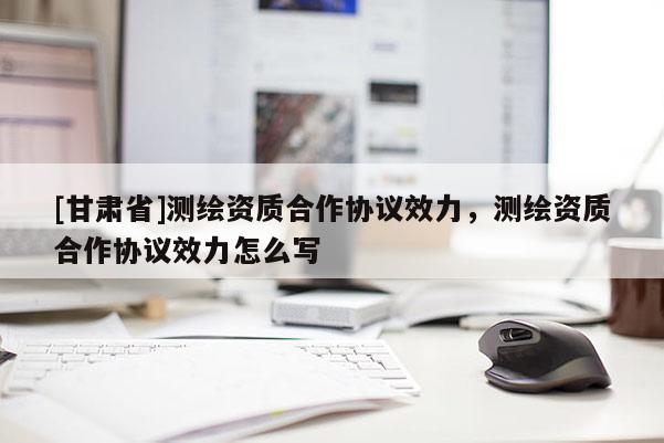 [甘肅省]測繪資質(zhì)合作協(xié)議效力，測繪資質(zhì)合作協(xié)議效力怎么寫