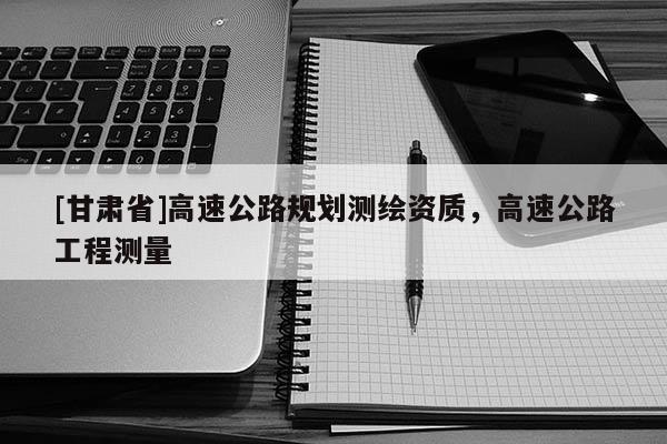 [甘肅省]高速公路規(guī)劃測(cè)繪資質(zhì)，高速公路工程測(cè)量
