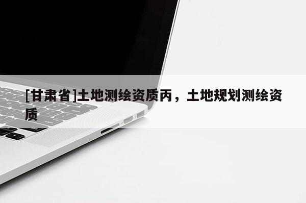 [甘肅省]土地測繪資質(zhì)丙，土地規(guī)劃測繪資質(zhì)