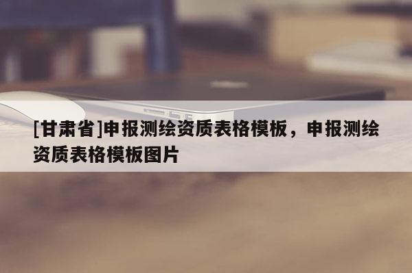 [甘肅省]申報測繪資質(zhì)表格模板，申報測繪資質(zhì)表格模板圖片