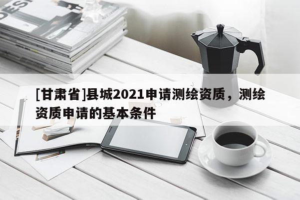 [甘肅省]縣城2021申請測繪資質(zhì)，測繪資質(zhì)申請的基本條件