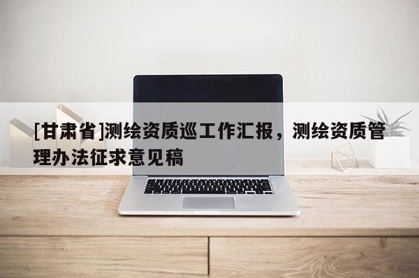 [甘肅省]測(cè)繪資質(zhì)巡工作匯報(bào)，測(cè)繪資質(zhì)管理辦法征求意見稿