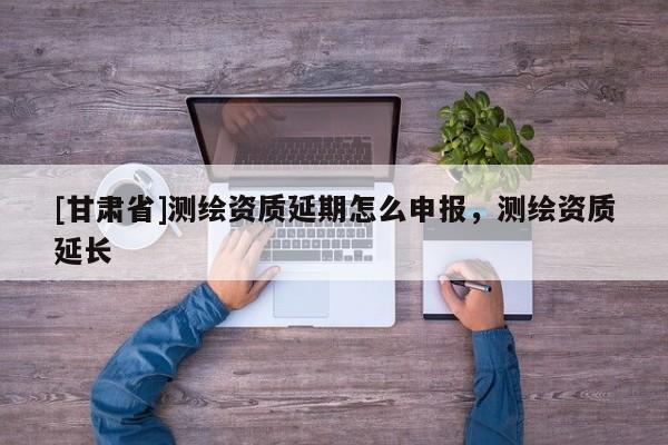 [甘肅省]測(cè)繪資質(zhì)延期怎么申報(bào)，測(cè)繪資質(zhì)延長(zhǎng)