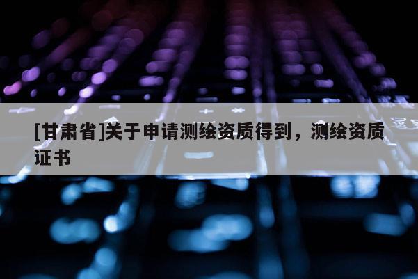 [甘肅省]關(guān)于申請(qǐng)測(cè)繪資質(zhì)得到，測(cè)繪資質(zhì)證書(shū)