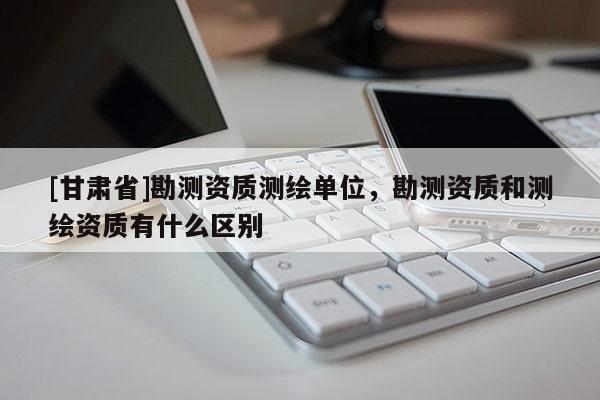 [甘肅省]勘測資質測繪單位，勘測資質和測繪資質有什么區(qū)別