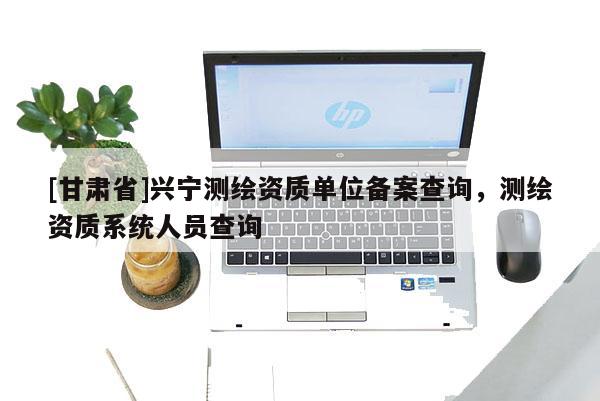[甘肅省]興寧測(cè)繪資質(zhì)單位備案查詢，測(cè)繪資質(zhì)系統(tǒng)人員查詢