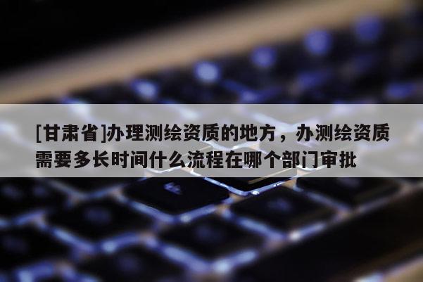 [甘肅省]辦理測(cè)繪資質(zhì)的地方，辦測(cè)繪資質(zhì)需要多長(zhǎng)時(shí)間什么流程在哪個(gè)部門審批