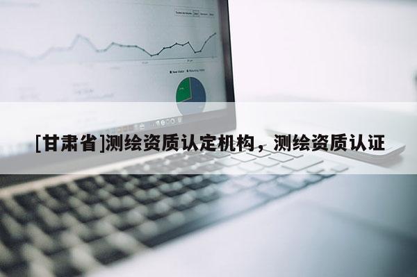 [甘肅省]測繪資質(zhì)認(rèn)定機構(gòu)，測繪資質(zhì)認(rèn)證