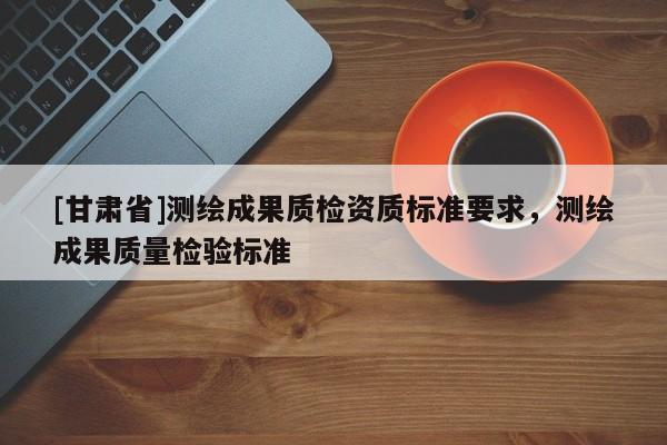 [甘肅省]測(cè)繪成果質(zhì)檢資質(zhì)標(biāo)準(zhǔn)要求，測(cè)繪成果質(zhì)量檢驗(yàn)標(biāo)準(zhǔn)
