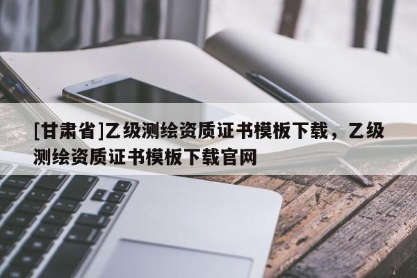 [甘肅省]乙級(jí)測繪資質(zhì)證書模板下載，乙級(jí)測繪資質(zhì)證書模板下載官網(wǎng)
