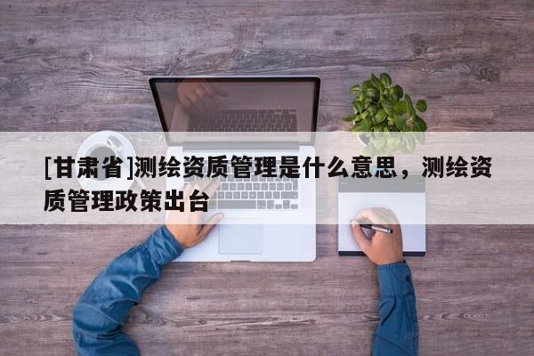 [甘肅省]測(cè)繪資質(zhì)管理是什么意思，測(cè)繪資質(zhì)管理政策出臺(tái)