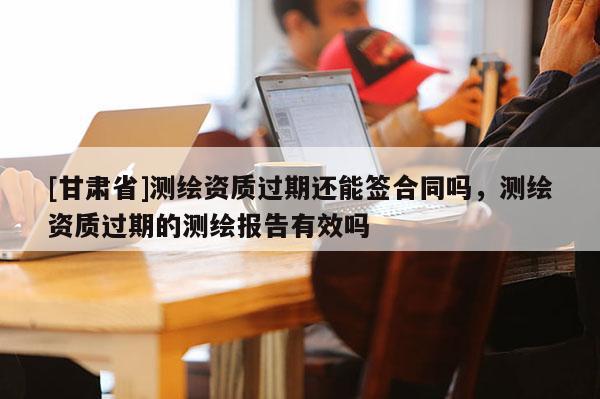 [甘肅省]測(cè)繪資質(zhì)過期還能簽合同嗎，測(cè)繪資質(zhì)過期的測(cè)繪報(bào)告有效嗎