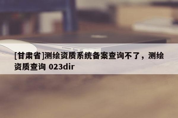[甘肅省]測(cè)繪資質(zhì)系統(tǒng)備案查詢(xún)不了，測(cè)繪資質(zhì)查詢(xún) 023dir